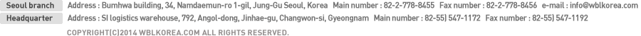 본사:주 소 : 서울특별시 중구 북창동 70-1번지 범화빌딩   대표전화 : 02-778-8455   팩스번호 : 02-778-8456   e-mail : info@wblkorea.com , 부산지사:주 소 : 경남 창원시 진해구 안골동 792번지 SI물류창고   대표전화 : 055) 547-1172   팩스번호 : 055) 547-1192, Copyright(C)2014 wblkorea.com All Rights Reserved. 